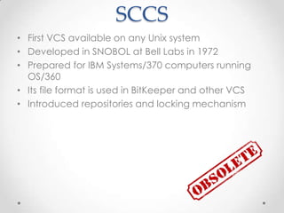 SCCS
• First VCS available on any Unix system
• Developed in SNOBOL at Bell Labs in 1972
• Prepared for IBM Systems/370 computers running
OS/360
• Its file format is used in BitKeeper and other VCS
• Introduced repositories and locking mechanism
 
