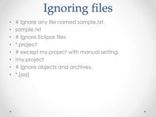 Ignoring files
• # Ignore any file named sample.txt.
• sample.txt
• # Ignore Eclipse files
• *.project
• # except my.project with manual setting.
• !my.project
• # Ignore objects and archives.
• *.[oa]
 