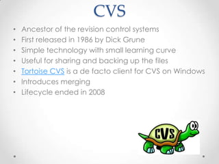 CVS
• Ancestor of the revision control systems
• First released in 1986 by Dick Grune
• Simple technology with small learning curve
• Useful for sharing and backing up the files
• Tortoise CVS is a de facto client for CVS on Windows
• Introduces merging
• Lifecycle ended in 2008
 