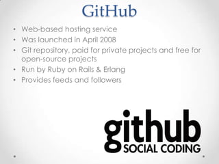 GitHub
• Web-based hosting service
• Was launched in April 2008
• Git repository, paid for private projects and free for
open-source projects
• Run by Ruby on Rails & Erlang
• Provides feeds and followers
 