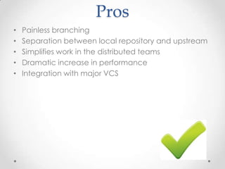 Pros
• Painless branching
• Separation between local repository and upstream
• Simplifies work in the distributed teams
• Dramatic increase in performance
• Integration with major VCS
 