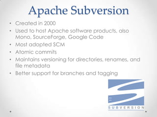 Apache Subversion
• Created in 2000
• Used to host Apache software products, also
Mono, SourceForge, Google Code
• Most adopted SCM
• Atomic commits
• Maintains versioning for directories, renames, and
file metadata
• Better support for branches and tagging
 
