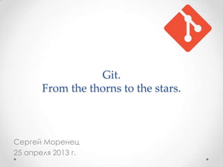 Git.
From the thorns to the stars.
Сергей Моренец
25 апреля 2013 г.
 