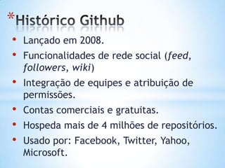 *
• Lançado em 2008.
• Funcionalidades de rede social (feed,
followers, wiki)
• Integração de equipes e atribuição de
permissões.
• Contas comerciais e gratuitas.
• Hospeda mais de 4 milhões de repositórios.
• Usado por: Facebook, Twitter, Yahoo,
Microsoft.
 