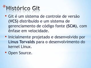 *
• Git é um sistema de controle de versão
(VCS) distribuído e um sistema de
gerenciamento de código fonte (SCM), com
ênfase em velocidade.
• Inicialmente projetado e desenvolvido por
Linus Torvalds para o desenvolvimento do
kernel Linux.
• Open Source.
 
