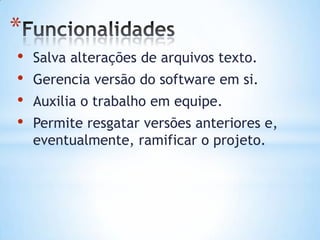 *
• Salva alterações de arquivos texto.
• Gerencia versão do software em si.
• Auxilia o trabalho em equipe.
• Permite resgatar versões anteriores e,
eventualmente, ramificar o projeto.
 