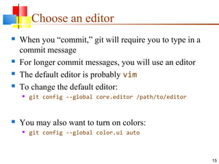 Choose an editor
 When you “commit,” git will require you to type in a
commit message
 For longer commit messages, you will use an editor
 The default editor is probably vim
 To change the default editor:
 git config --global core.editor /path/to/editor
 You may also want to turn on colors:
 git config --global color.ui auto
15
 