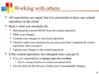 Working with others
 All repositories are equal, but it is convenient to have one central
repository in the cloud
 Here’s what you normally do:
 Download the current HEAD from the central repository
 Make your changes
 Commit your changes to your local repository
 Check to make sure someone else on your team hasn’t updated the central
repository since you got it
 Upload your changes to the central repository
 If the central repository has changed since you got it:
 It is your responsibility to merge your two versions

This is a strong incentive to commit and upload often!
 Git can often do this for you, if there aren’t incompatible changes
16
 