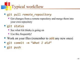 Typical workflow
 git pull remote_repository
 Get changes from a remote repository and merge them into
your own repository
 git status
 See what Git thinks is going on
 Use this frequently!
 Work on your files (remember to add any new ones)
 git commit –m “What I did”
 git push
17
 