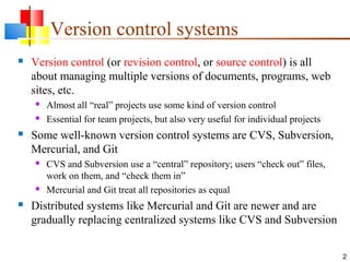 Version control systems
 Version control (or revision control, or source control) is all
about managing multiple versions of documents, programs, web
sites, etc.
 Almost all “real” projects use some kind of version control
 Essential for team projects, but also very useful for individual projects
 Some well-known version control systems are CVS, Subversion,
Mercurial, and Git
 CVS and Subversion use a “central” repository; users “check out” files,
work on them, and “check them in”
 Mercurial and Git treat all repositories as equal
 Distributed systems like Mercurial and Git are newer and are
gradually replacing centralized systems like CVS and Subversion
2
 