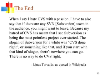 The End
20
When I say I hate CVS with a passion, I have to also
say that if there are any SVN [Subversion] users in
the audience, you might want to leave. Because my
hatred of CVS has meant that I see Subversion as
being the most pointless project ever started. The
slogan of Subversion for a while was "CVS done
right", or something like that, and if you start with
that kind of slogan, there's nowhere you can go.
There is no way to do CVS right.
--Linus Torvalds, as quoted in Wikipedia
 