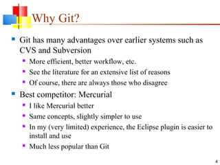 Why Git?
 Git has many advantages over earlier systems such as
CVS and Subversion
 More efficient, better workflow, etc.
 See the literature for an extensive list of reasons
 Of course, there are always those who disagree
 Best competitor: Mercurial
 I like Mercurial better
 Same concepts, slightly simpler to use
 In my (very limited) experience, the Eclipse plugin is easier to
install and use
 Much less popular than Git
4
 