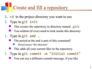 Create and fill a repository
1. cd to the project directory you want to use
2. Type in git init
 This creates the repository (a directory named .git)
 You seldom (if ever) need to look inside this directory
1. Type in git add .
 The period at the end is part of this command!
 Period means “this directory”
 This adds all your current files to the repository
1. Type in git commit –m "Initial commit"
 You can use a different commit message, if you like
7
 
