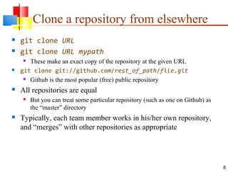 Clone a repository from elsewhere
 git clone URL
 git clone URL mypath
 These make an exact copy of the repository at the given URL
 git clone git://github.com/rest_of_path/file.git
 Github is the most popular (free) public repository
 All repositories are equal
 But you can treat some particular repository (such as one on Github) as
the “master” directory
 Typically, each team member works in his/her own repository,
and “merges” with other repositories as appropriate
8
 
