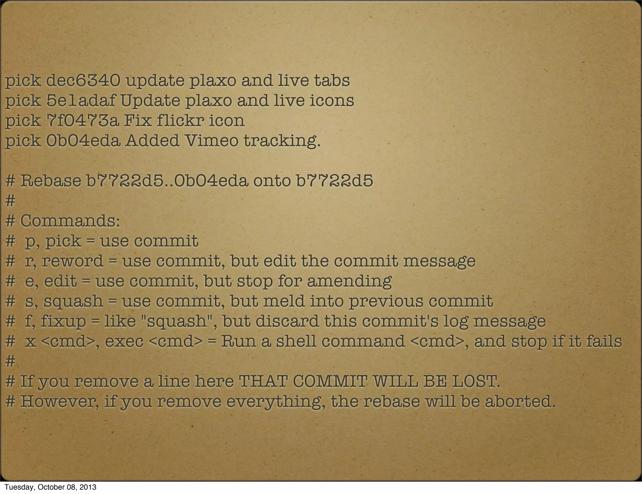 pick dec6340 update plaxo and live tabs
pick 5e1adaf Update plaxo and live icons
pick 7f0473a Fix flickr icon
pick 0b04eda Added Vimeo tracking.
# Rebase b7722d5..0b04eda onto b7722d5
#
# Commands:
# p, pick = use commit
# r, reword = use commit, but edit the commit message
# e, edit = use commit, but stop for amending
# s, squash = use commit, but meld into previous commit
# f, fixup = like "squash", but discard this commit's log message
# x <cmd>, exec <cmd> = Run a shell command <cmd>, and stop if it fails
#
# If you remove a line here THAT COMMIT WILL BE LOST.
# However, if you remove everything, the rebase will be aborted.
Tuesday, October 08, 2013
 