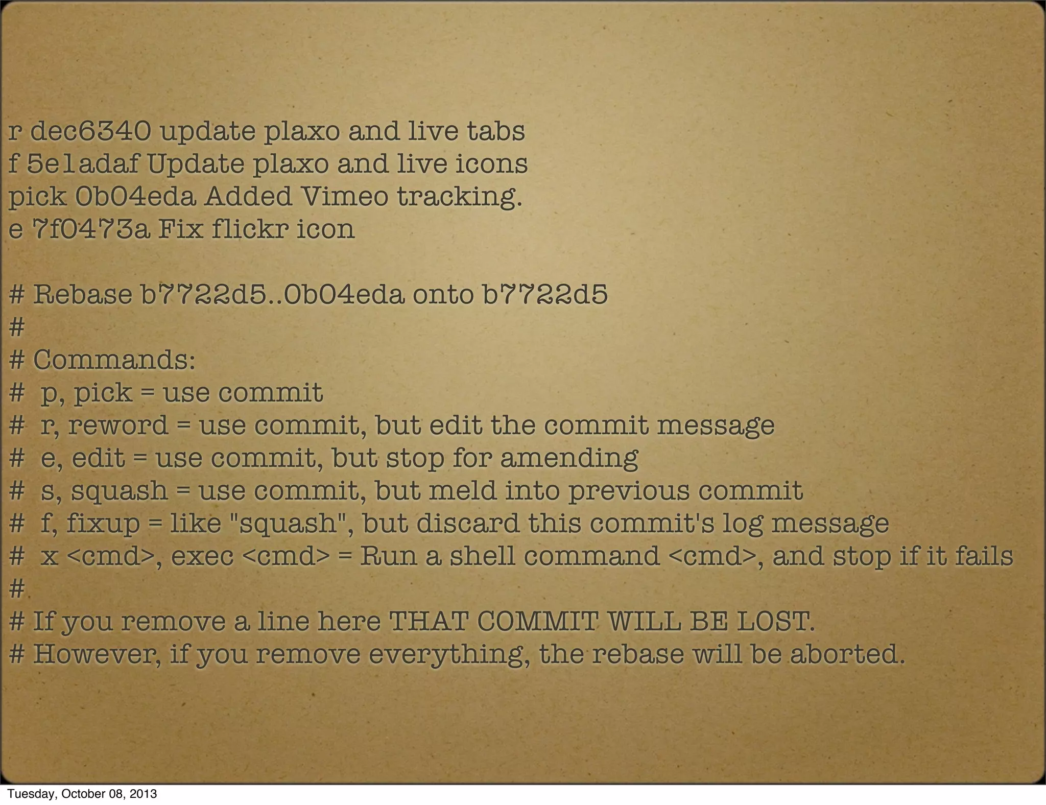 r dec6340 update plaxo and live tabs
f 5e1adaf Update plaxo and live icons
pick 0b04eda Added Vimeo tracking.
e 7f0473a Fix flickr icon
# Rebase b7722d5..0b04eda onto b7722d5
#
# Commands:
# p, pick = use commit
# r, reword = use commit, but edit the commit message
# e, edit = use commit, but stop for amending
# s, squash = use commit, but meld into previous commit
# f, fixup = like "squash", but discard this commit's log message
# x <cmd>, exec <cmd> = Run a shell command <cmd>, and stop if it fails
#
# If you remove a line here THAT COMMIT WILL BE LOST.
# However, if you remove everything, the rebase will be aborted.
Tuesday, October 08, 2013
 