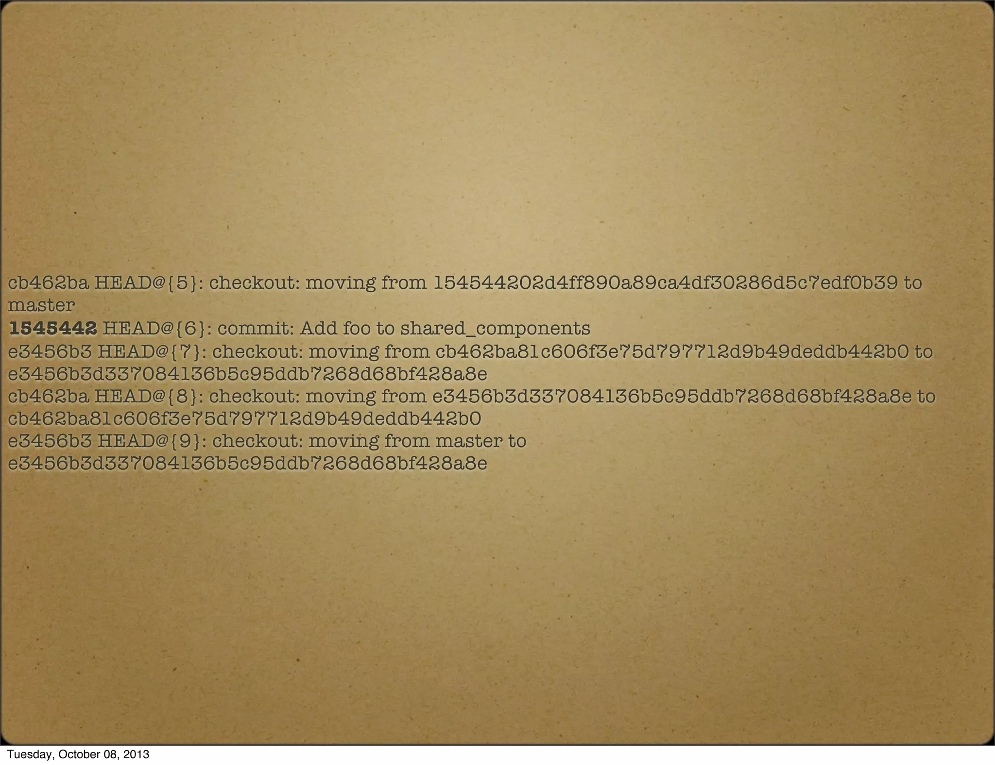 cb462ba HEAD@{5}: checkout: moving from 154544202d4ff890a89ca4df30286d5c7edf0b39 to
master
1545442 HEAD@{6}: commit: Add foo to shared_components
e3456b3 HEAD@{7}: checkout: moving from cb462ba81c606f3e75d797712d9b49deddb442b0 to
e3456b3d337084136b5c95ddb7268d68bf428a8e
cb462ba HEAD@{8}: checkout: moving from e3456b3d337084136b5c95ddb7268d68bf428a8e to
cb462ba81c606f3e75d797712d9b49deddb442b0
e3456b3 HEAD@{9}: checkout: moving from master to
e3456b3d337084136b5c95ddb7268d68bf428a8e
Tuesday, October 08, 2013
 