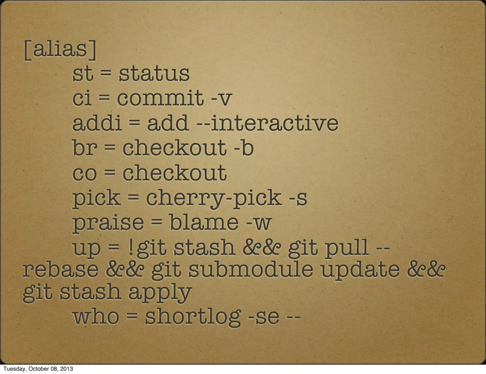 [alias]
st = status
ci = commit -v
addi = add --interactive
br = checkout -b
co = checkout
pick = cherry-pick -s
praise = blame -w
up = !git stash && git pull --
rebase && git submodule update &&
git stash apply
who = shortlog -se --
Tuesday, October 08, 2013
 