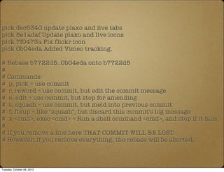 pick dec6340 update plaxo and live tabs
pick 5e1adaf Update plaxo and live icons
pick 7f0473a Fix flickr icon
pick 0b04eda Added Vimeo tracking.
# Rebase b7722d5..0b04eda onto b7722d5
#
# Commands:
# p, pick = use commit
# r, reword = use commit, but edit the commit message
# e, edit = use commit, but stop for amending
# s, squash = use commit, but meld into previous commit
# f, fixup = like "squash", but discard this commit's log message
# x <cmd>, exec <cmd> = Run a shell command <cmd>, and stop if it fails
#
# If you remove a line here THAT COMMIT WILL BE LOST.
# However, if you remove everything, the rebase will be aborted.
Tuesday, October 08, 2013
 