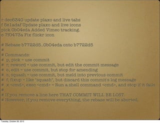 r dec6340 update plaxo and live tabs
f 5e1adaf Update plaxo and live icons
pick 0b04eda Added Vimeo tracking.
e 7f0473a Fix flickr icon
# Rebase b7722d5..0b04eda onto b7722d5
#
# Commands:
# p, pick = use commit
# r, reword = use commit, but edit the commit message
# e, edit = use commit, but stop for amending
# s, squash = use commit, but meld into previous commit
# f, fixup = like "squash", but discard this commit's log message
# x <cmd>, exec <cmd> = Run a shell command <cmd>, and stop if it fails
#
# If you remove a line here THAT COMMIT WILL BE LOST.
# However, if you remove everything, the rebase will be aborted.
Tuesday, October 08, 2013
 