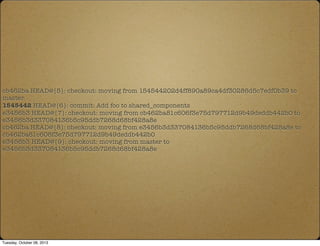 cb462ba HEAD@{5}: checkout: moving from 154544202d4ff890a89ca4df30286d5c7edf0b39 to
master
1545442 HEAD@{6}: commit: Add foo to shared_components
e3456b3 HEAD@{7}: checkout: moving from cb462ba81c606f3e75d797712d9b49deddb442b0 to
e3456b3d337084136b5c95ddb7268d68bf428a8e
cb462ba HEAD@{8}: checkout: moving from e3456b3d337084136b5c95ddb7268d68bf428a8e to
cb462ba81c606f3e75d797712d9b49deddb442b0
e3456b3 HEAD@{9}: checkout: moving from master to
e3456b3d337084136b5c95ddb7268d68bf428a8e
Tuesday, October 08, 2013
 