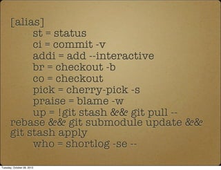 [alias]
st = status
ci = commit -v
addi = add --interactive
br = checkout -b
co = checkout
pick = cherry-pick -s
praise = blame -w
up = !git stash && git pull --
rebase && git submodule update &&
git stash apply
who = shortlog -se --
Tuesday, October 08, 2013
 