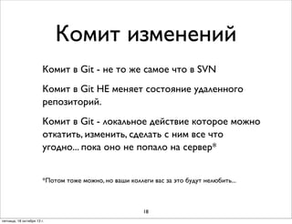 Комит изменений
Комит в Git - не то же самое что в SVN
Комит в Git НЕ меняет состояние удаленного
репозиторий.
Комит в Git - локальное действие которое можно
откатить, изменить, сделать с ним все что
угодно... пока оно не попало на сервер*
*Потом тоже можно, но ваши коллеги вас за это будут нелюбить...

18
пятница, 18 октября 13 г.

 