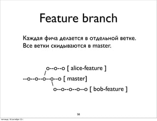 Feature branch
Каждая фича делается в отдельной ветке.
Все ветки скидываются в master.
о--о--о [ alice-feature ]
/
--о--о--о--о--о [ master]

о--о--о--о--о [ bob-feature ]

58
пятница, 18 октября 13 г.

 