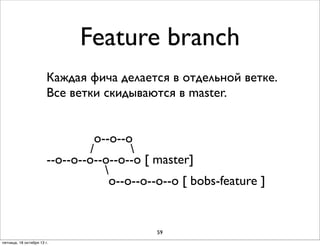 Feature branch
Каждая фича делается в отдельной ветке.
Все ветки скидываются в master.
о--о--о
/

--о--о--о--о--о--о [ master]

о--о--о--о--о [ bobs-feature ]

59
пятница, 18 октября 13 г.

 