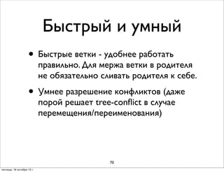 Быстрый и умный
• Быстрые ветки - удобнее работать

правильно. Для мержа ветки в родителя
не обязательно сливать родителя к себе.

• Умнее разрешение конфликтов (даже
порой решает tree-conﬂict в случае
перемещения/переименования)

70
пятница, 18 октября 13 г.

 