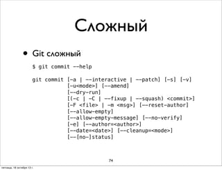 Сложный
• Git сложный
$ git commit --help
git commit [-a | --interactive | --patch] [-s] [-v]
[-u<mode>] [--amend]
[--dry-run]
[(-c | -C | --fixup | --squash) <commit>]
[-F <file> | -m <msg>] [--reset-author]
[--allow-empty]
[--allow-empty-message] [--no-verify]
[-e] [--author=<author>]
[--date=<date>] [--cleanup=<mode>]
[--[no-]status]

74
пятница, 18 октября 13 г.

 