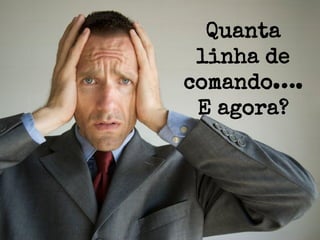 Quanta
linha de
comando….
E agora?

 