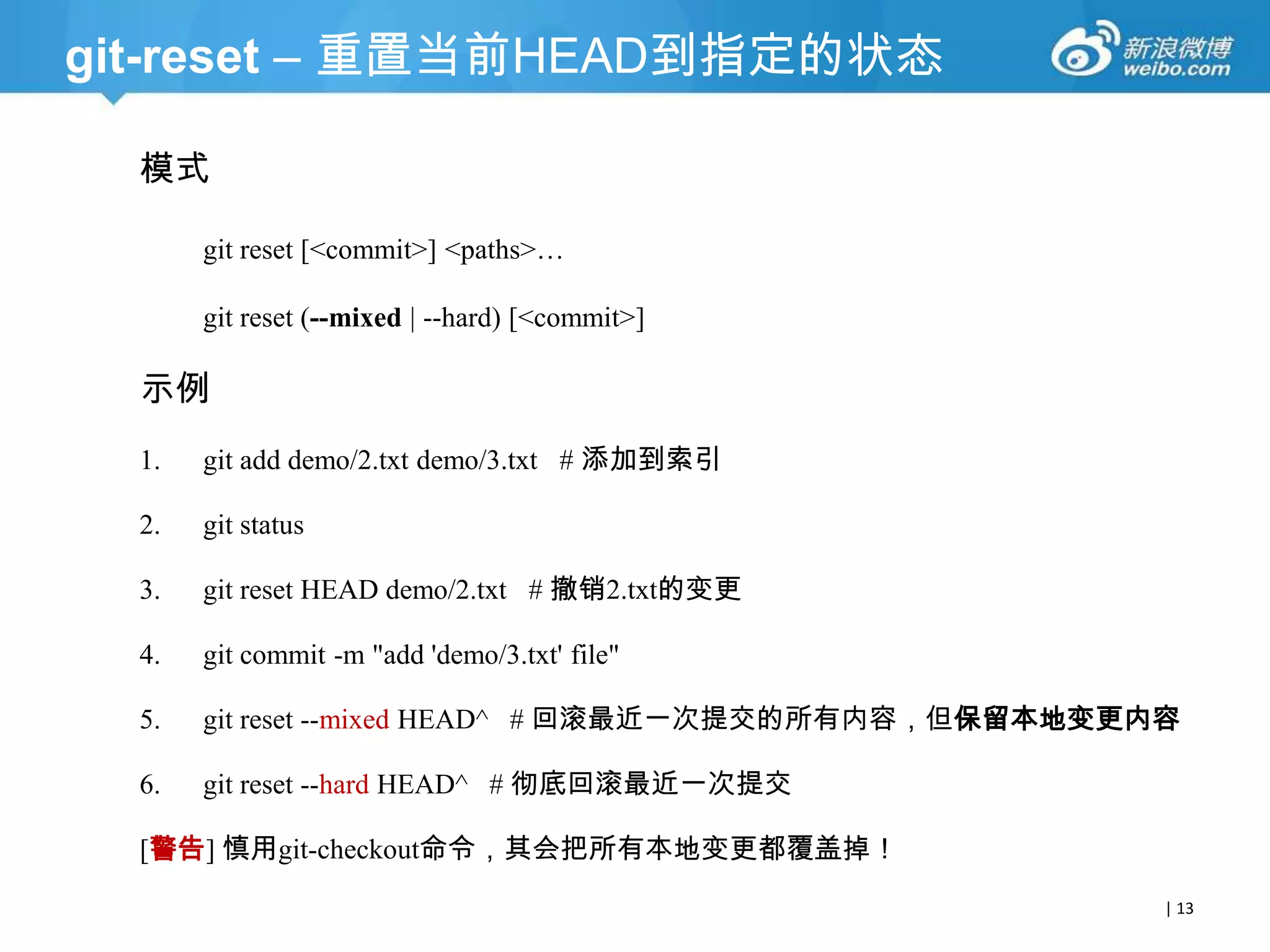 git-reset – 重置当前HEAD到指定的状态
模式
git reset [<commit>] <paths>…
git reset (--soft | --mixed | --hard) [<commit>]

示例
1.

git add demo/2.txt demo/3.txt # 添加到索引

2.

git status

3.

git reset HEAD demo/2.txt # 撤销2.txt的变更

4.

git commit -am "add 'demo/3.txt' file"

5.

git reset --soft HEAD^ # 回滚最近一次提交的所有内容，但保留本地变更内容

6.

git reset --hard HEAD^ # 彻底回滚最近一次提交

[警告] 慎用git-checkout命令，其会把所有本地变更都覆盖掉！
| 13

 