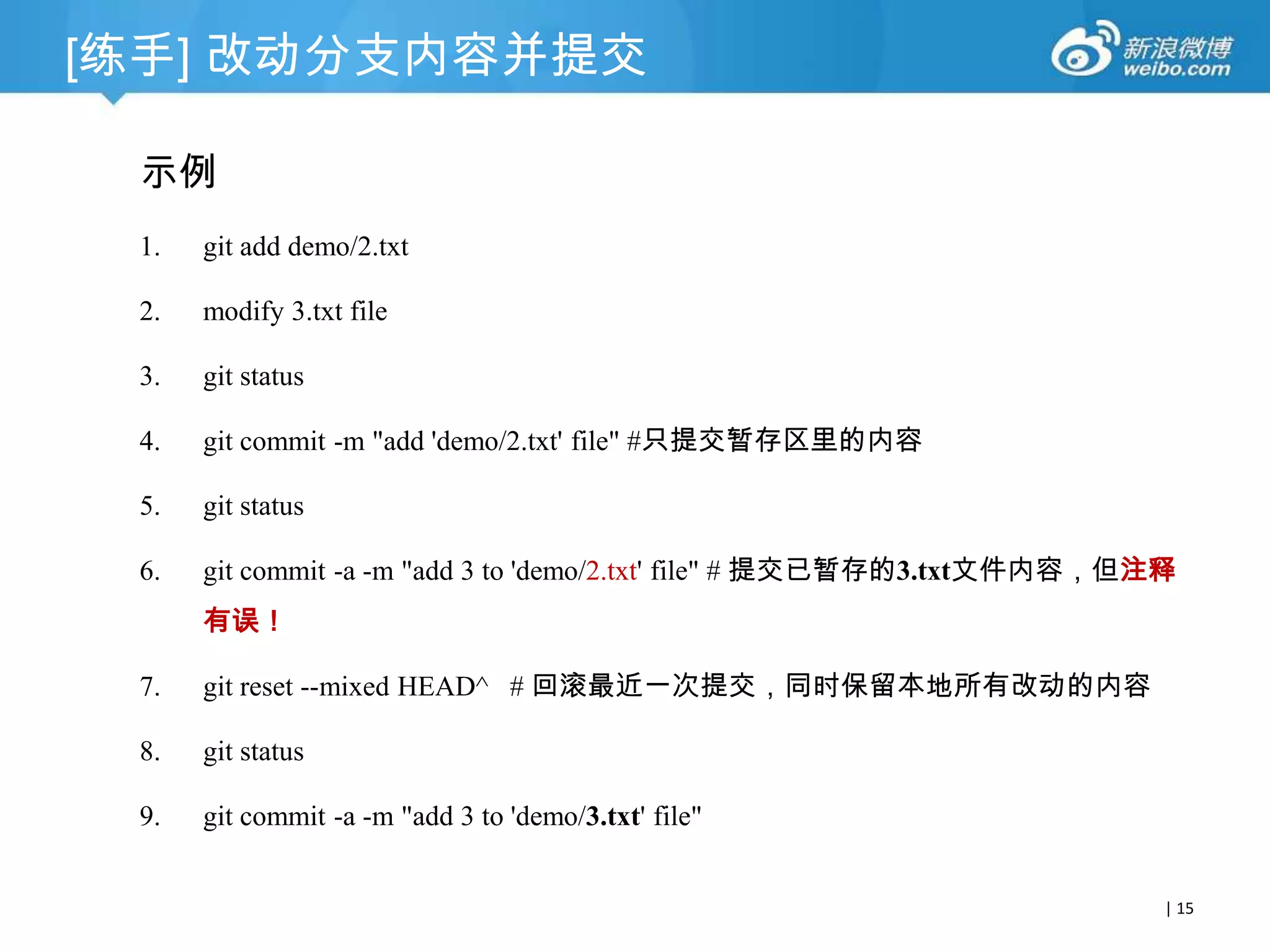 [练手] 改动分支内容并提交
示例
1.

git add demo/2.txt

2.

modify 3.txt file

3.

git status

4.

git commit -m "add 'demo/2.txt' file" #只提交暂存区里的内容

5.

git status

6.

git commit -am "add 3 to 'demo/2.txt' file" # 提交已暂存的3.txt文件内容，但注释有

误！
7.

git reset --soft HEAD^ # 回滚最近一次提交，同时保留本地所有改动的内容

8.

git status

9.

git commit -a -m "add 3 to 'demo/3.txt' file"
| 15

 