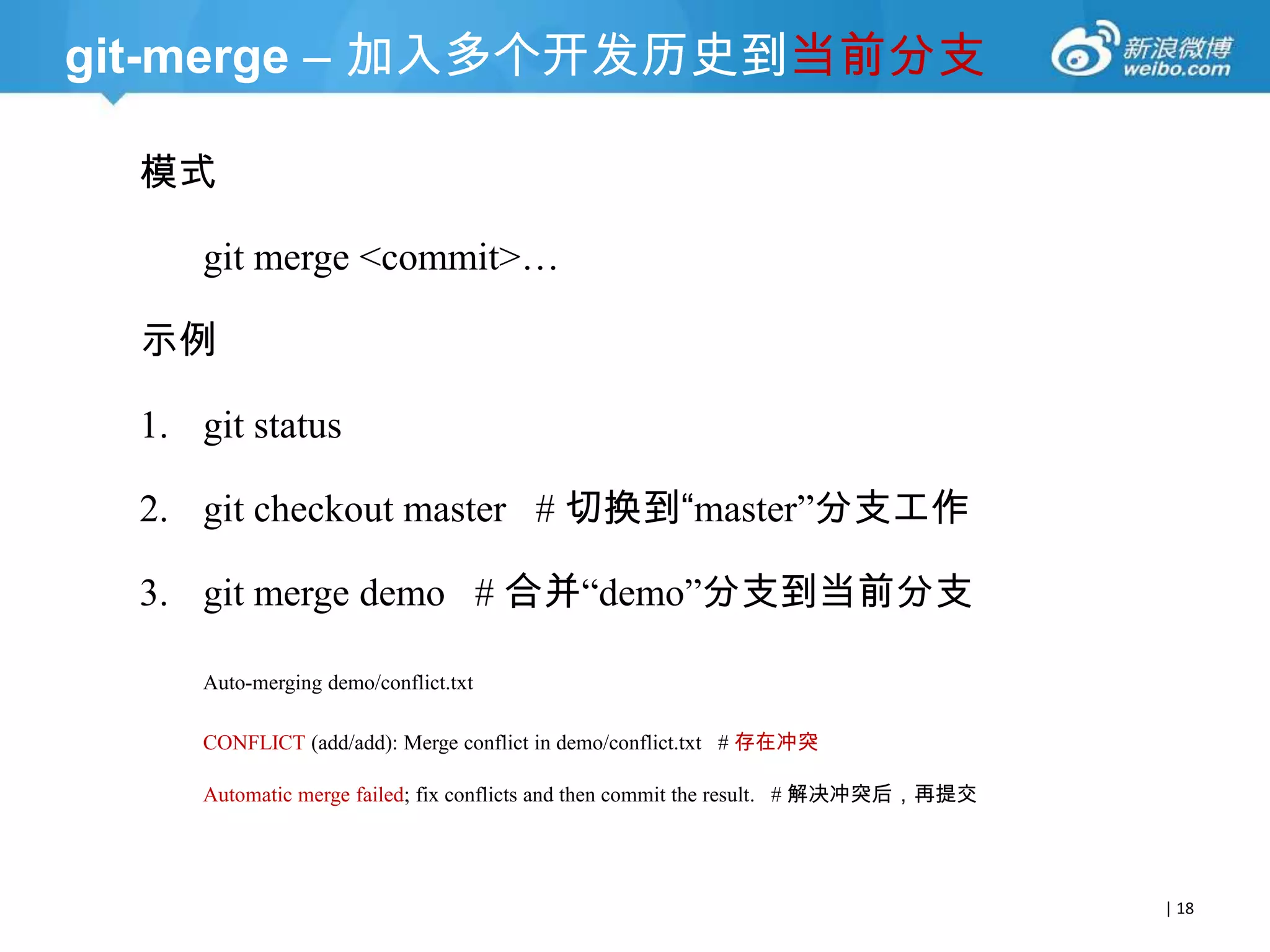 git-merge – 加入多个开发历史到当前分支
模式
git merge <commit>…
示例

1. git status
2. git checkout master # 切换到“master‖分支工作
3. git merge demo # 合并―demo‖分支到当前分支
Auto-merging demo/conflict.txt
CONFLICT (add/add): Merge conflict in demo/conflict.txt # 存在冲突
Automatic merge failed; fix conflicts and then commit the result. # 解决冲突后，再提交

| 18

 