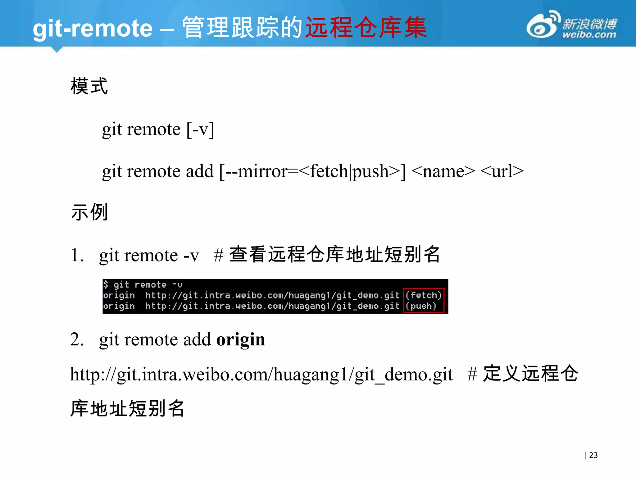 git-remote – 管理跟踪的远程仓库集
模式
git remote [-v]
git remote add [--mirror=<fetch|push>] <name> <url>

示例
1. git remote -v # 查看远程仓库地址短别名

2. git remote add origin
http://git.intra.weibo.com/huagang1/git_demo.git # 定义远程仓
库地址短别名
| 23

 
