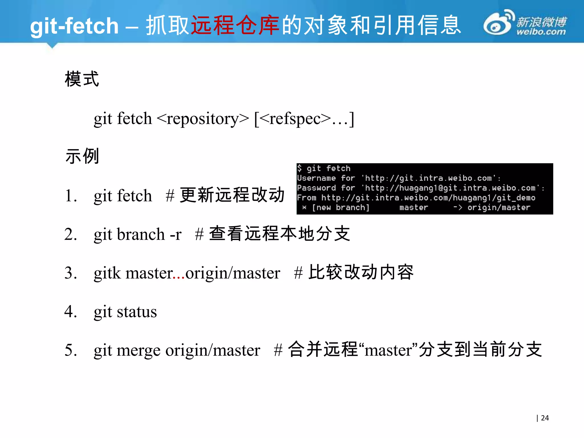 git-fetch – 抓取远程仓库的对象和引用信息
模式
git fetch <repository> [<refspec>…]
示例

1. git fetch # 更新远程改动
2. git branch -r # 查看远程本地分支
3. gitk master...origin/master # 比较改动内容
4. git status
5. git merge origin/master # 合并远程“master”分支到当前分支

| 24

 