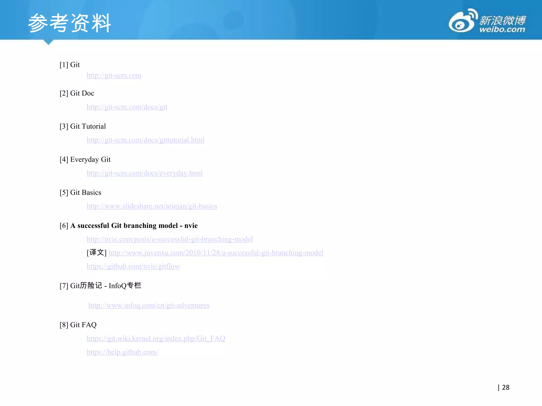 参考资料
[1] Git
http://git-scm.com
[2] Git Doc
http://git-scm.com/docs/git
[3] Git Tutorial
http://git-scm.com/docs/gittutorial.html
[4] Everyday Git

http://git-scm.com/docs/everyday.html
[5] Git Basics
http://www.slideshare.net/ariejan/git-basics
[6] A successful Git branching model - nvie
http://nvie.com/posts/a-successful-git-branching-model
[译文] http://www.juvenxu.com/2010/11/28/a-successful-git-branching-model

https://github.com/nvie/gitflow
[7] Git历险记 - InfoQ专栏
http://www.infoq.com/cn/git-adventures
[8] Git FAQ
https://git.wiki.kernel.org/index.php/Git_FAQ
https://help.github.com/

| 28

 