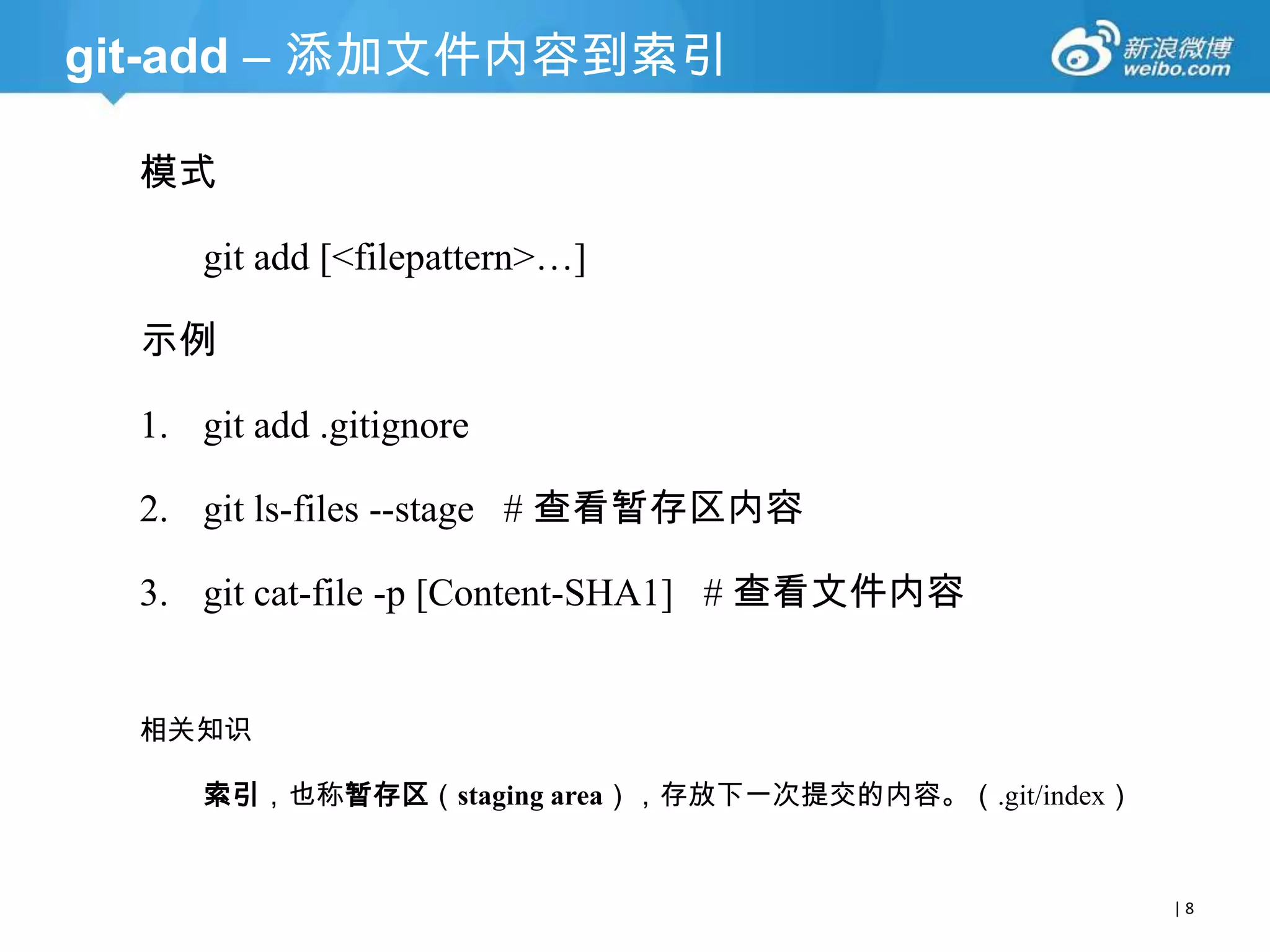 git-add – 添加文件内容到索引
模式
git add [<filepattern>…]
示例

1. git add .gitignore
2. git ls-files --stage # 查看暂存区内容
3. git cat-file -p [Content-SHA1] # 查看文件内容
相关知识
索引，也称暂存区（staging area），存放下一次提交的内容。（.git/index）

|8

 