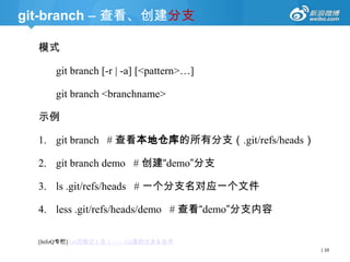 git-branch – 查看、创建分支
模式
git branch [-r | -a] [<pattern>…]
git branch <branchname>

示例
1. git branch # 查看本地仓库的所有分支（.git/refs/heads）
2. git branch demo # 创建“demo”分支
3. ls .git/refs/heads # 一个分支名对应一个文件
4. less .git/refs/heads/demo # 查看“demo”分支内容
[InfoQ专栏] Git历险记（五）—— Git里的分支＆合并
| 10

 