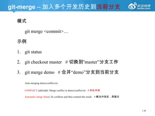 git-merge – 加入多个开发历史到当前分支
模式
git merge <commit>…
示例

1. git status
2. git checkout master # 切换到“master‖分支工作
3. git merge demo # 合并―demo‖分支到当前分支
Auto-merging demo/conflict.txt
CONFLICT (add/add): Merge conflict in demo/conflict.txt # 存在冲突
Automatic merge failed; fix conflicts and then commit the result. # 解决冲突后，再提交

| 18

 