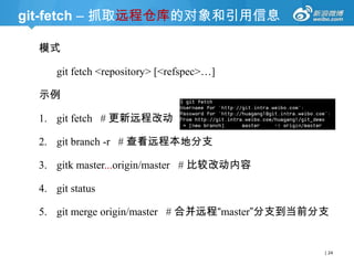 git-fetch – 抓取远程仓库的对象和引用信息
模式
git fetch <repository> [<refspec>…]
示例

1. git fetch # 更新远程改动
2. git branch -r # 查看远程本地分支
3. gitk master...origin/master # 比较改动内容
4. git status
5. git merge origin/master # 合并远程“master”分支到当前分支

| 24

 