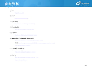 参考资料
[1] Git
http://git-scm.com
[2] Git Doc
http://git-scm.com/docs/git
[3] Git Tutorial
http://git-scm.com/docs/gittutorial.html
[4] Everyday Git

http://git-scm.com/docs/everyday.html
[5] Git Basics
http://www.slideshare.net/ariejan/git-basics
[6] A successful Git branching model - nvie
http://nvie.com/posts/a-successful-git-branching-model
[译文] http://www.juvenxu.com/2010/11/28/a-successful-git-branching-model

https://github.com/nvie/gitflow
[7] Git历险记 - InfoQ专栏
http://www.infoq.com/cn/git-adventures
[8] Git FAQ
https://git.wiki.kernel.org/index.php/Git_FAQ
https://help.github.com/

| 28

 