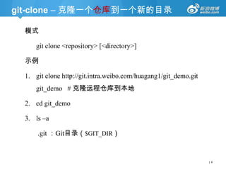 git-clone – 克隆一个仓库到一个新的目录
模式
git clone <repository> [<directory>]
示例

1. git clone http://git.intra.weibo.com/huagang1/git_demo.git
git_demo # 克隆远程仓库到本地
2. cd git_demo

3. ls –a
.git ：Git目录（$GIT_DIR）

|4

 