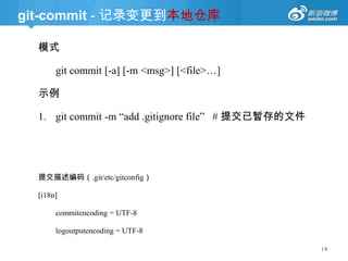 git-commit - 记录变更到本地仓库
模式
git commit [-a] [-m <msg>] [<file>…]
示例

1. git commit -m ―add .gitignore file‖ # 提交已暂存的文件

提交描述编码（.git/etc/gitconfig）
[i18n]
commitencoding = UTF-8
logoutputencoding = UTF-8
|9

 