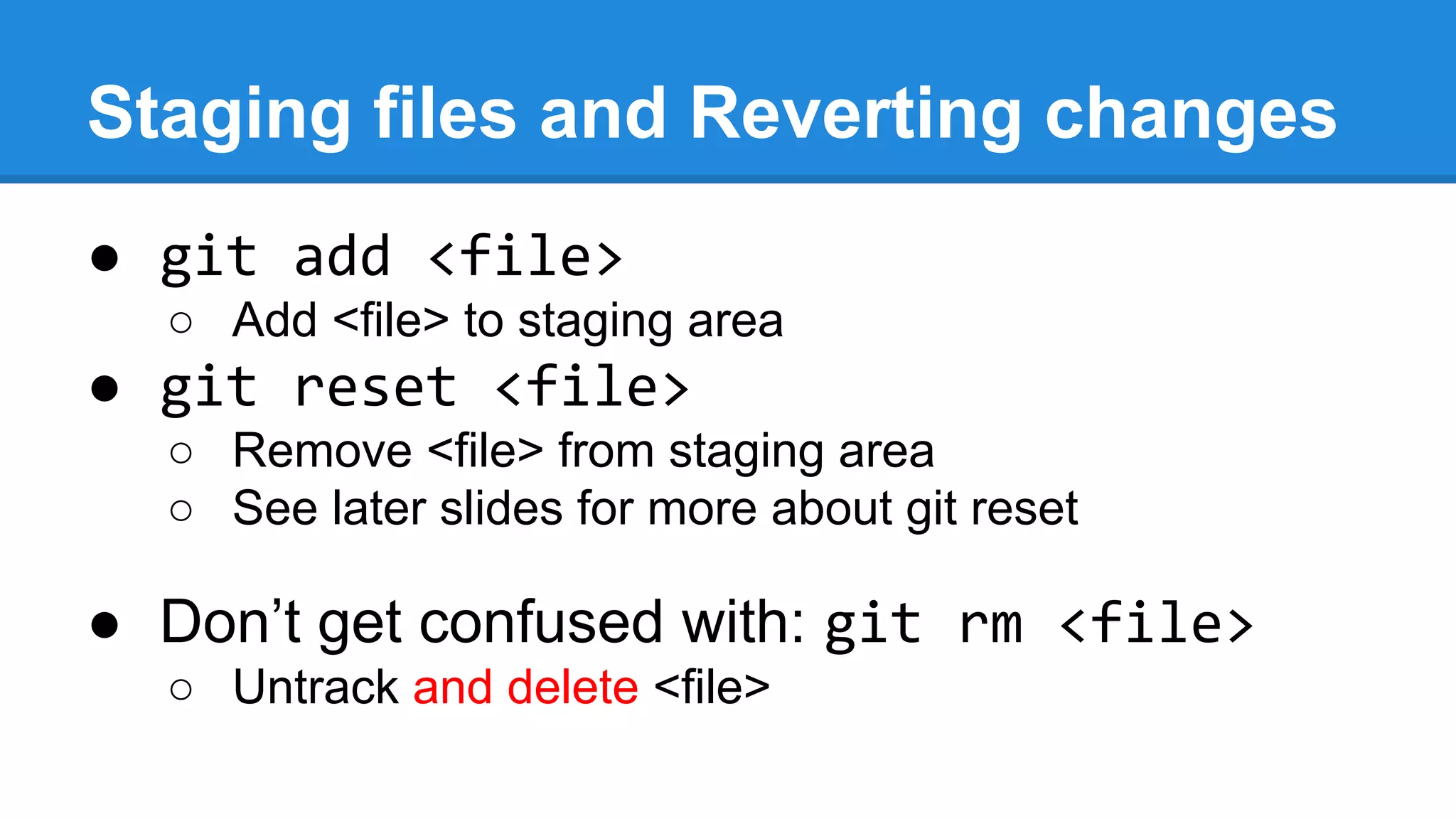 Staging files and Reverting changes
● git add <file>
○ Add <file> to staging area

● git reset <file>
○ Remove <file> from staging area
○ See later slides for more about git reset

● Don’t get confused with: git rm <file>
○ Untrack and delete <file>

 