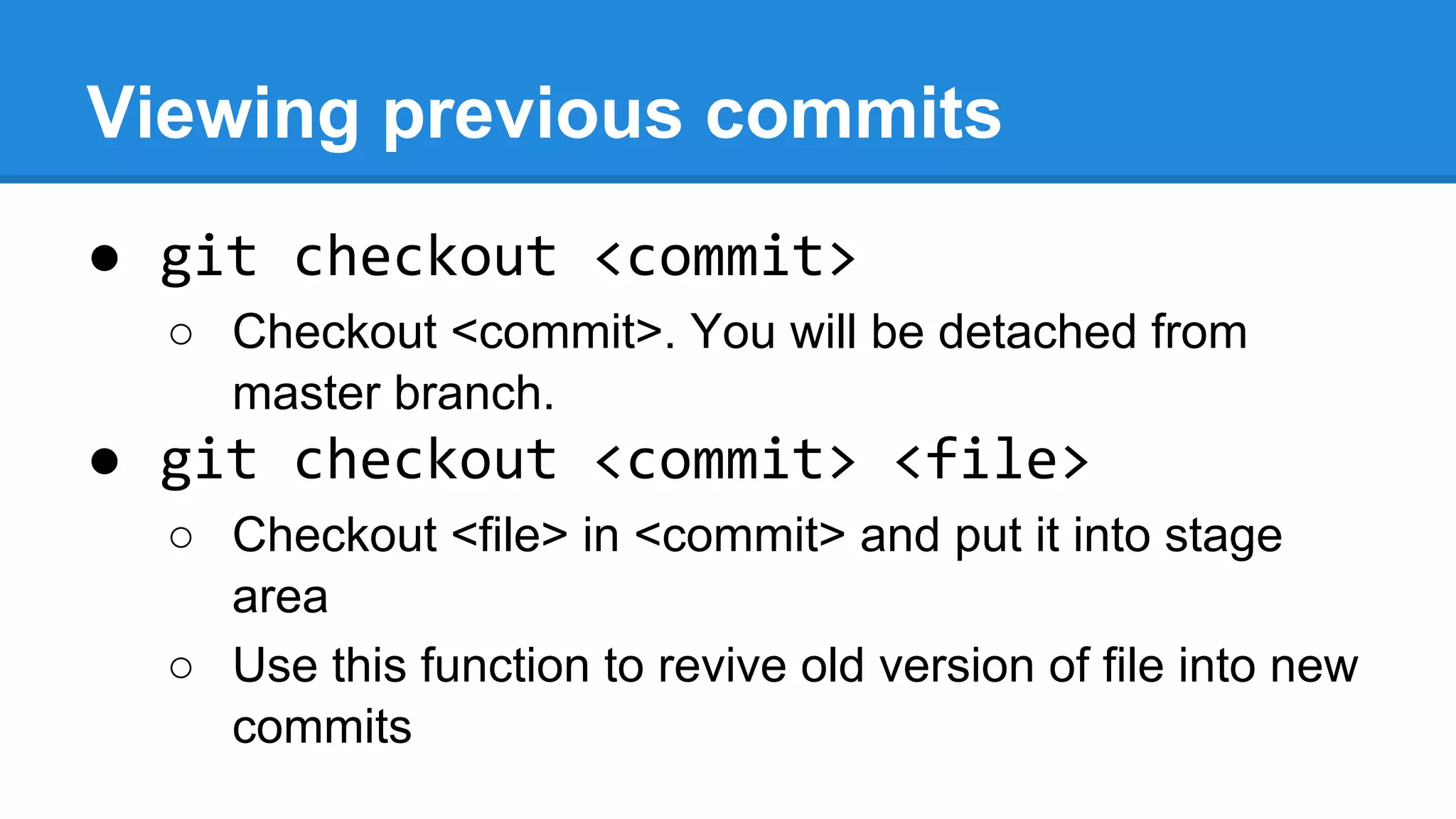 Viewing previous commits
● git checkout <commit>
○ Checkout <commit>. You will be detached from
master branch.

● git checkout <commit> <file>
○ Checkout <file> in <commit> and put it into stage
area
○ Use this function to revive old version of file into new
commits

 