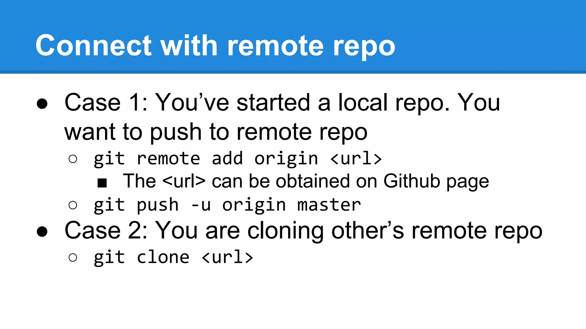 Connect with remote repo
● Case 1: You’ve started a local repo. You
want to push to remote repo
○ git remote add origin <url>
■ The <url> can be obtained on Github page
○ git push -u origin master

● Case 2: You are cloning other’s remote repo
○ git clone <url>

 