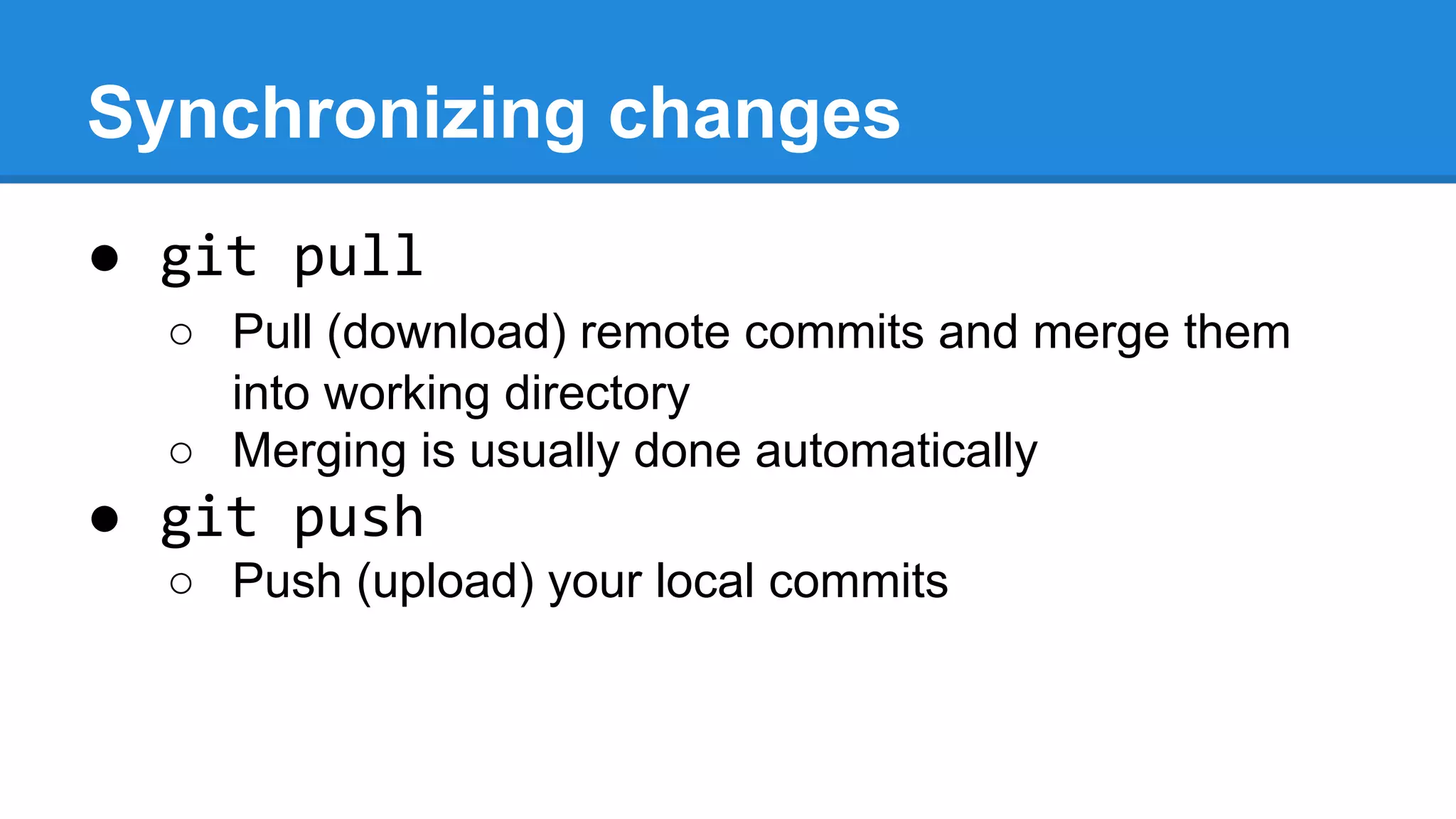 Synchronizing changes
● git pull
○ Pull (download) remote commits and merge them
into working directory
○ Merging is usually done automatically

● git push
○ Push (upload) your local commits

 