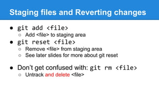 Staging files and Reverting changes
● git add <file>
○ Add <file> to staging area

● git reset <file>
○ Remove <file> from staging area
○ See later slides for more about git reset

● Don’t get confused with: git rm <file>
○ Untrack and delete <file>

 